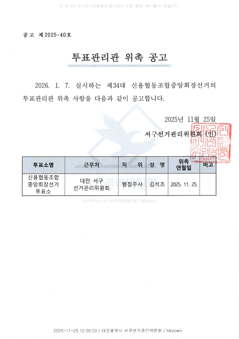 이 문서는 선거관리위원회의 동의없이 수정, 변경, 복사할 수 없습니다. 공고 제2025-40호 투표관리관 위촉 공고 2026.1.7. 실시하는 제34대 신용협동조합중앙회장선거의 투표관리관 위촉 사항을 다음과 같이 공고합니다. 투표소명 : 신용협동조합중앙회장선거 투표소 근무처 : 대전 서구 선거관리위원회 직위 : 행정주사 성명 : 김석조 위촉연월일 : 2025.11.25. 비고 2025-11-25 10:35:23 / 대전광역시 서구선거관리위원회 / kikyowo