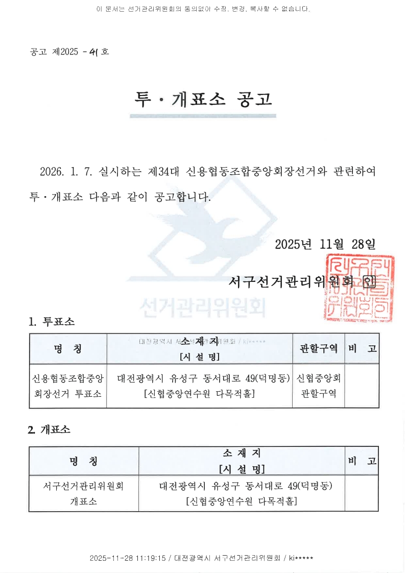 이 문서는 선거관리위원회의 동의없이 수정, 변경, 복사할 수 없습니다. 공고 제2025-41호 투·개표소 공고 2026.1.7. 실시하는 제34대 신용협동조합중앙회장선거와 관련하여 투·개표소 다음과 같이 공고합니다. 2025년 11월 28일 서구선거관리위원회 인 1. 투표소 명칭 : 신용협동조합중앙회장선거 투표소 소재지[시설명] : 대전광역시 유성구 동서대로 49(덕명동) [신협중앙연수원 다목적홀] 관할구역 : 신협중앙회 관할구역 비고 2. 개표소 명칭 : 서구선거관리위원회 개표소 소재지[시설명] : 대전광역시 유성구 동서대로 49(덕명동) [신협중앙연수원 다목적홀] 2025-11-28 11:19:15 / 대전광역시 서구선거관리위원회 / ki*****