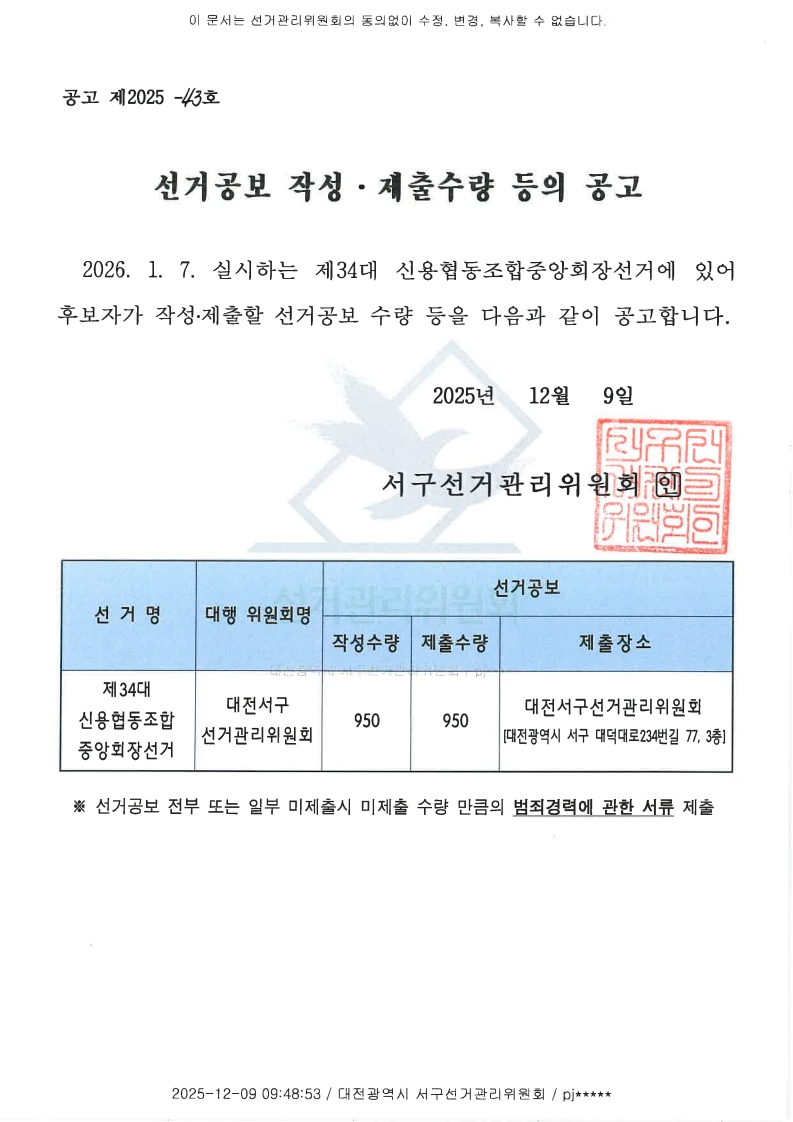 이 문서는 선거관리위원회의 동의없이 수정, 변경, 복사할 수 없습니다. 공고 제2025-43호 선거공보 작성·제출수량 등의 공고 2026.1.7. 실시하는 제34대 신용협동조합중앙회장선거에 있어 후보자가 작성·제출할 선거공보 수량 등을 다음과 같이 공고합니다. 2025년 12월 9일 서구선거관리위원회 인 선거명 : 제34대 신용협동조합중앙회장선거 대행위원회명 : 대전서구선거관리위원회 선거공보 작성수량 : 950 제출수량 : 950 제출장소 : 대전서구선거관리위원회[대전광역시 서구 대덕대로234번길 77 3층] ※선거공보 전부 또는 일부 미제출시 수량 만큼의 범죄경력에 관한 서류 제출 2025-12-09 09:48:53 / 대전광역시 서구선거관리위원회 / pj*****