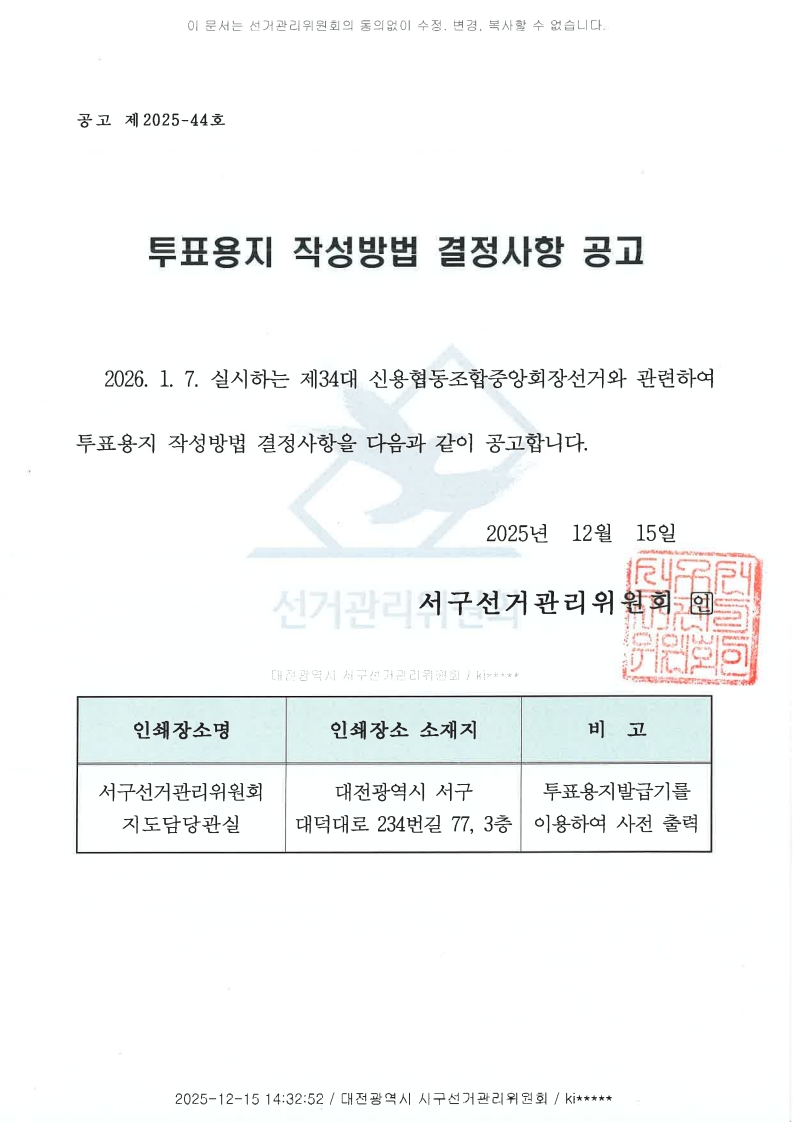 이 문서는 선거관리위원회의 동의없이 수정, 변경, 복사할 수 없습니다. 공고 제2025-44호 투표용지 작성방법 결정사항 공고 2026. 1. 7. 실시하는 제34대 신용협동조합중앙회장선거와 관련하여 투표용지 작성방법 결정사항을 다음과 같이 공고합니다. 2025년 12월 15일 서구선거관리위원회 인 인쇄장소명 서구선거관리위원회 지도담당관실 인쇄장소 소재지 대전광역시 서구 대덕대로234번길 77, 3층 비고 투표용지발급기를 이용하여 사전 출력 2025-12-15 14:32:52 / 대전광역시 서구선거관리위원회 / ki*****