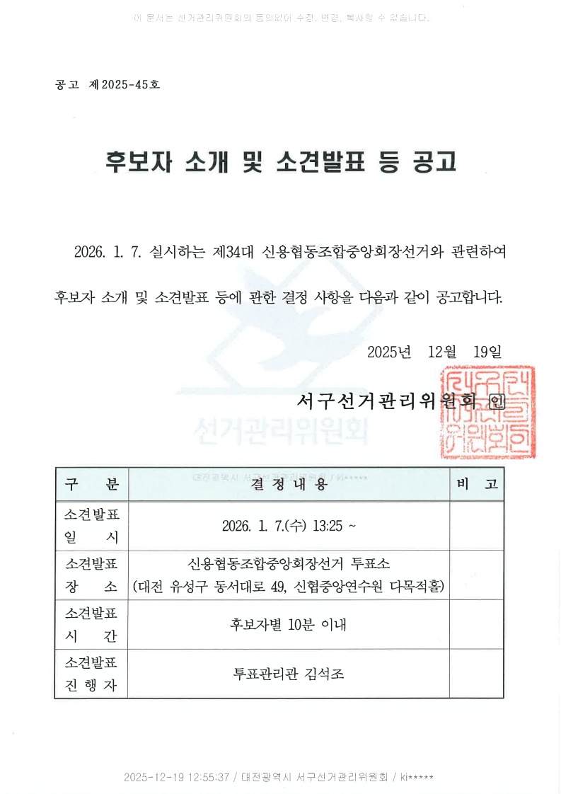 이 문서는 선거관리위원회의 동의없이 수정, 변경, 복사할 수 없습니다. 공고 제2025-45호 후보자 소개 및 소견발표 등 공고 2026. 1. 7. 실시하는 제34대 신용협동조합중앙회장선거와 관련하여 후보자 소개 및 소견발표 등에 관한 결정 사항을 다음과 같이 공고합니다. 2025년 12월 19일 서구선거관리위원회 인 구분 결정내용 비고 소견발표 일시 2026. 1. 7.(수) 13:25 ~ 소견발표 장소 신용협동조합중앙회장선거 투표소(대전 유성구 동서대로 49, 신협중앙연수원 다목적홀) 소견발표 시간 후보자별 10분 이내 소견발표 진행자 투표관리관 김석조 2025-12-19 12:55:37 / 대전광역시 서구선거관리위원회 / kj*****