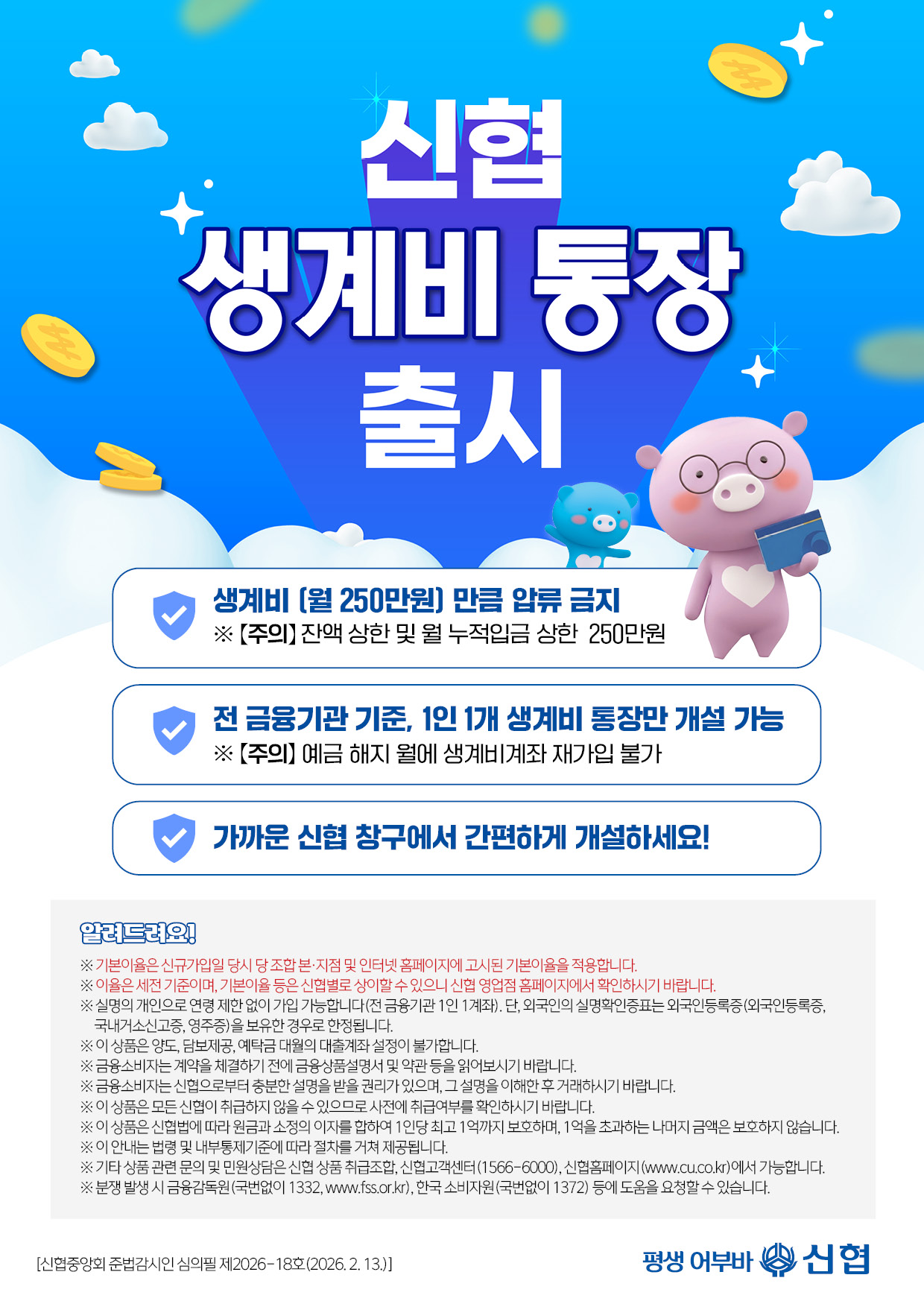 신협생계비통장 출시 생계비(월 250만원) 압류금지 전 금융기관기준, 1인 1개 생계비통장만 개설 가능 ※ 주의 예금 해지 월에 생계비계좌 재가입 불가 가까운 신협 창구에서 간편하게 개설하세요! ※ 기본이율은 신규가입일 당시 당 조합 본·지점 및 인터넷 홈페이지에 고시된 기본이율을 적용합니다. ※ 이율은 세전 기준이며, 기본이율 등은 신협별로 상이할 수 있으니 신협 영업점 홈페이지에서 확인하시기 바랍니다.※ 실명의 개인으로 연령 제한 없이 가입 가능합니다(전 금융기관 1인 1계좌). 단, 외국인의 실명확인증표는 외국인등록증(외국인등록증,국내거소신고증, 영주증)을 보유한 경우로 한정됩니다.※ 이 상품은 양도, 담보제공, 예탁금 대월의 대출계좌 설정이 불가합니다.※ 금융소비자는 계약을 체결하기 전에 금융상품설명서 및 약관 등을 읽어보시기 바랍니다.※ 금융소비자는 신협으로부터 충분한 설명을 받을 권리가 있으며, 그 설명을 이해한 후 거래하시기 바랍니다.※ 이 상품은 모든 신협이 취급하지 않을 수 있으므로 사전에 취급여부를 확인하시기 바랍니다. ※ 이 상품은 신협법에 따라 원금과 소정의 이자를 합하여 1인당 최고 1억까지 보호하며, 1억을 초과하는 나머지 금액은 보호하지 않습니다.※ 이 안내는 법령 및 내부통제기준에 따라 절차를 거쳐 제공됩니다.※ 기타 상품 관련 문의 및 민원상담은 신협 상품 취급조합, 신협고객센터(1566-6000), 신협홈페이지(www.cu.co.kr)에서 가능합니다.※ 분쟁 발생 시 금융감독원(국번없이 1332, www.fss.or.kr), 한국 소비자원(국번없이 1372) 등에 도움을 요청할 수 있습니다. [신협중앙회 준법감시인 심의필 제2026-18호(2026. 2. 13.)]